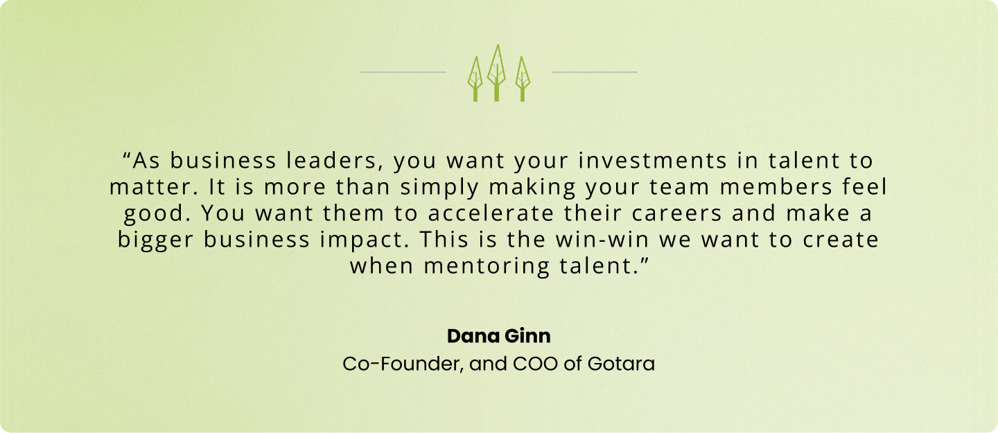 “As business leaders, you want your investments in talent to matter. It is more than simply making your team members feel good. You want them to accelerate their careers and make a bigger business impact. This is the win-win we want to create when mentoring talent.” — Dana Ginn, Gotara COO