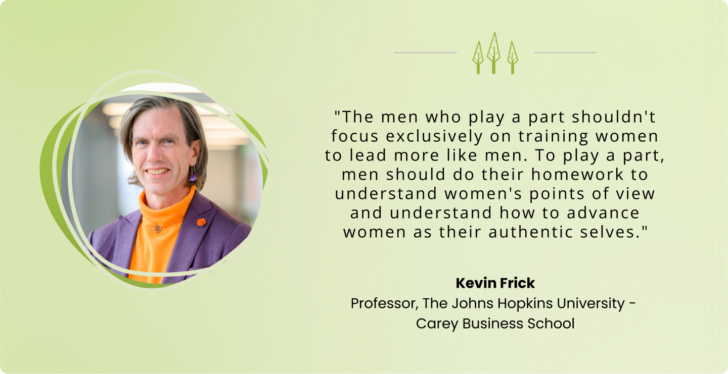 "The men who play a part shouldn't focus exclusively on training women to lead more like men. To play a part, men should do their homework to understand women's points of view and understand how to advance women as their authentic selves." – Kevin Frick, Professor, The Johns Hopkins University – Carey Business School