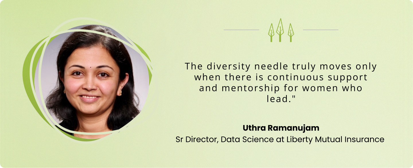 “The diversity needle truly moves only when there is continuous support and mentorship for women who lead." — Uthra Ramanujam, Sr Director, Data Science at Liberty Mutual Insurance 